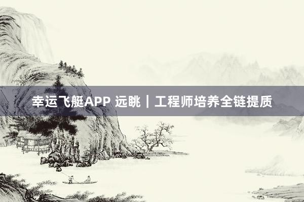 幸运飞艇APP 远眺｜工程师培养全链提质