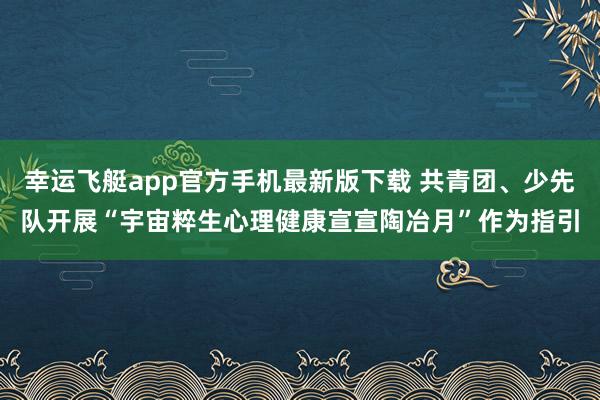 幸运飞艇app官方手机最新版下载 共青团、少先队开展“宇宙粹生心理健康宣宣陶冶月”作为指引
