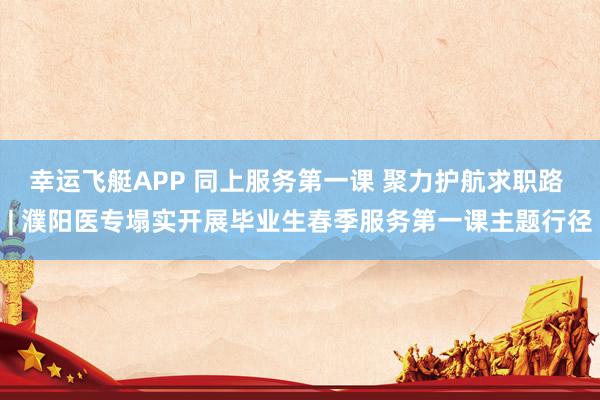 幸运飞艇APP 同上服务第一课 聚力护航求职路 | 濮阳医专塌实开展毕业生春季服务第一课主题行径
