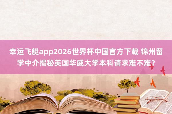 幸运飞艇app2026世界杯中国官方下载 锦州留学中介揭秘英国华威大学本科请求难不难？