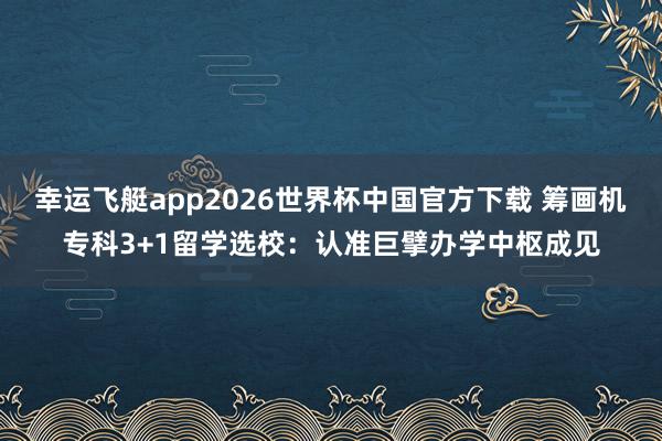 幸运飞艇app2026世界杯中国官方下载 筹画机专科3+1留学选校：认准巨擘办学中枢成见