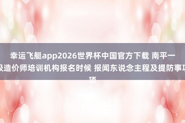 幸运飞艇app2026世界杯中国官方下载 南平一级造价师培训机构报名时候 报闻东说念主程及提防事项