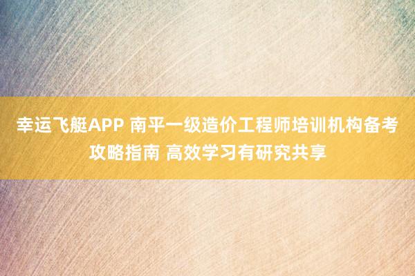 幸运飞艇APP 南平一级造价工程师培训机构备考攻略指南 高效学习有研究共享