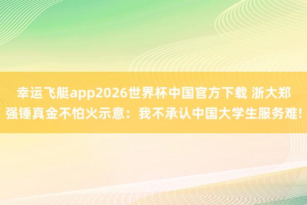 幸运飞艇app2026世界杯中国官方下载 浙大郑强锤真金不怕火示意：我不承认中国大学生服务难!