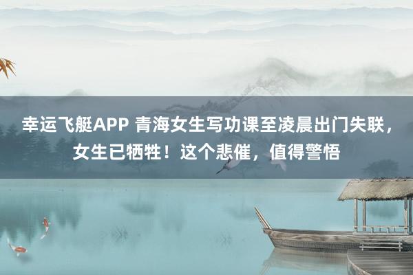 幸运飞艇APP 青海女生写功课至凌晨出门失联，女生已牺牲！这个悲催，值得警悟