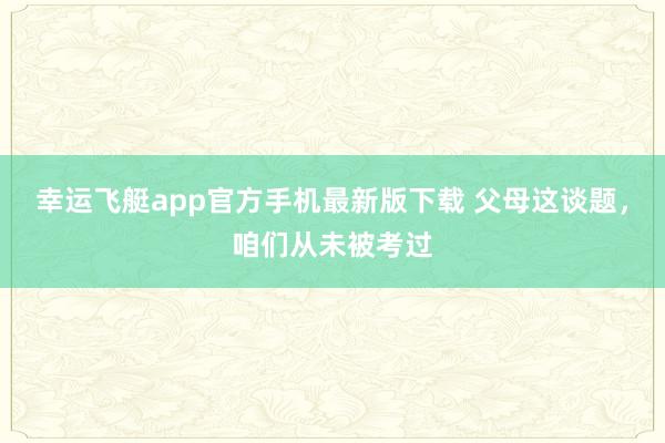 幸运飞艇app官方手机最新版下载 父母这谈题，咱们从未被考过