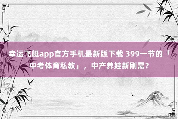幸运飞艇app官方手机最新版下载 399一节的「中考体育私教」，中产养娃新刚需？