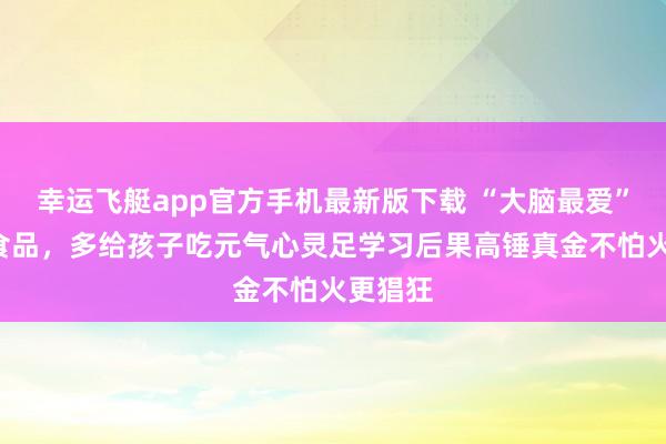 幸运飞艇app官方手机最新版下载 “大脑最爱”的3样食品，多给孩子吃元气心灵足学习后果高锤真金不怕火更猖狂