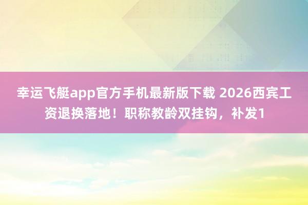 幸运飞艇app官方手机最新版下载 2026西宾工资退换落地！职称教龄双挂钩，补发1