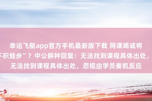 幸运飞艇app官方手机最新版下载 网课竭诚将“不积蹞步”读成“不积蛙步”？中公耕种回复：无法找到课程具体出处，忽视由学员奏凯反应