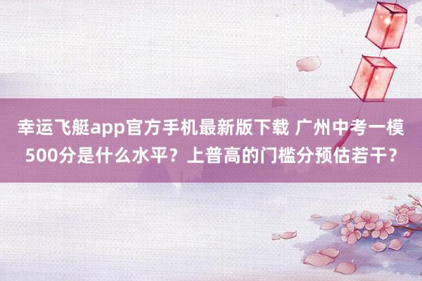 幸运飞艇app官方手机最新版下载 广州中考一模500分是什么水平？上普高的门槛分预估若干？