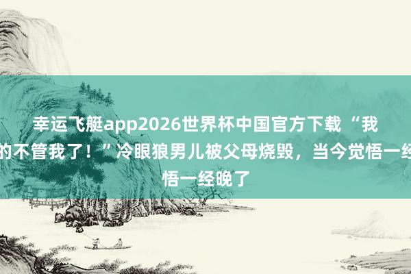 幸运飞艇app2026世界杯中国官方下载 “我妈真的不管我了！”冷眼狼男儿被父母烧毁，当今觉悟一经晚了