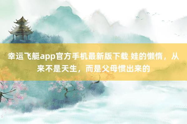 幸运飞艇app官方手机最新版下载 娃的懒惰，从来不是天生，而是父母惯出来的