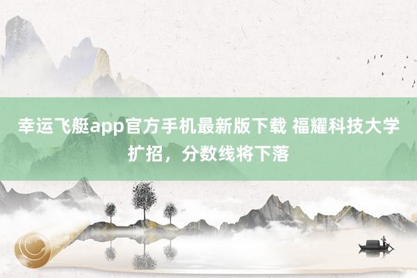 幸运飞艇app官方手机最新版下载 福耀科技大学扩招，分数线将下落