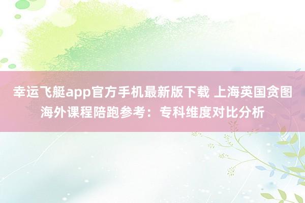 幸运飞艇app官方手机最新版下载 上海英国贪图海外课程陪跑参考：专科维度对比分析