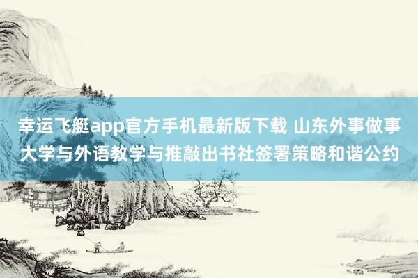 幸运飞艇app官方手机最新版下载 山东外事做事大学与外语教学与推敲出书社签署策略和谐公约