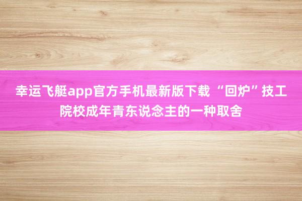 幸运飞艇app官方手机最新版下载 “回炉”技工院校成年青东说念主的一种取舍