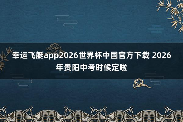 幸运飞艇app2026世界杯中国官方下载 2026年贵阳中考时候定啦