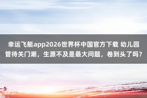 幸运飞艇app2026世界杯中国官方下载 幼儿园管待关门潮，生源不及是最大问题，卷到头了吗？