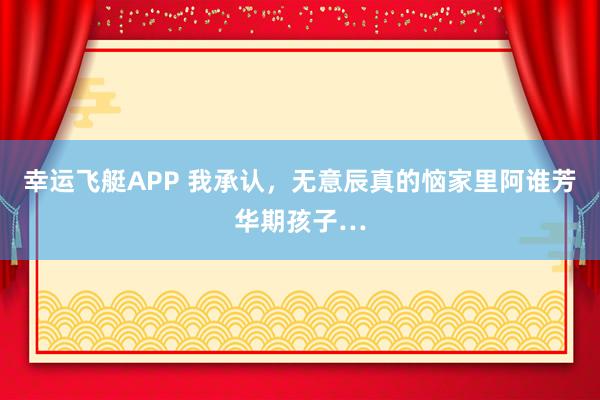 幸运飞艇APP 我承认，无意辰真的恼家里阿谁芳华期孩子…