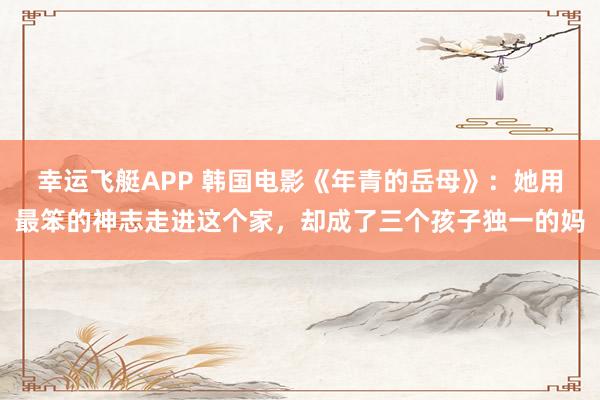 幸运飞艇APP 韩国电影《年青的岳母》：她用最笨的神志走进这个家，却成了三个孩子独一的妈