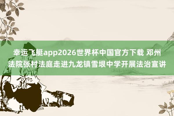 幸运飞艇app2026世界杯中国官方下载 邓州法院张村法庭走进九龙镇雪垠中学开展法治宣讲