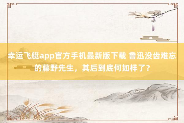 幸运飞艇app官方手机最新版下载 鲁迅没齿难忘的藤野先生，其后到底何如样了？