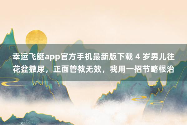 幸运飞艇app官方手机最新版下载 4 岁男儿往花盆撒尿，正面管教无效，我用一招节略根治