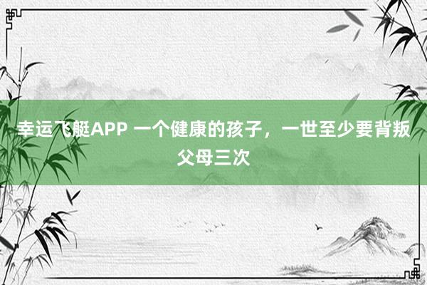幸运飞艇APP 一个健康的孩子，一世至少要背叛父母三次