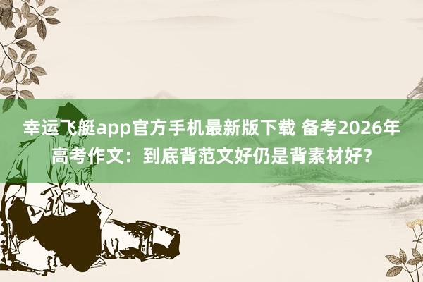 幸运飞艇app官方手机最新版下载 备考2026年高考作文：到底背范文好仍是背素材好？