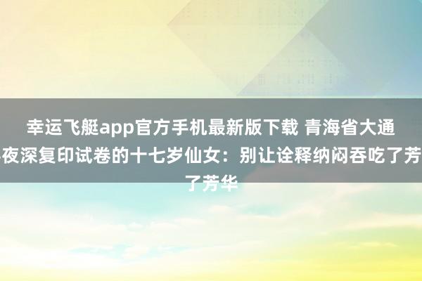 幸运飞艇app官方手机最新版下载 青海省大通县夜深复印试卷的十七岁仙女：别让诠释纳闷吞吃了芳华