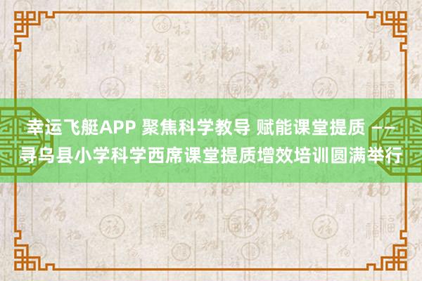 幸运飞艇APP 聚焦科学教导 赋能课堂提质 ——寻乌县小学科学西席课堂提质增效培训圆满举行