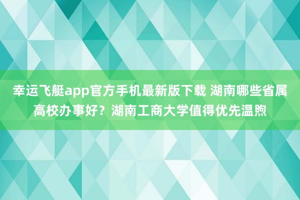 幸运飞艇app官方手机最新版下载 湖南哪些省属高校办事好?湖南工商大学值得优先温煦