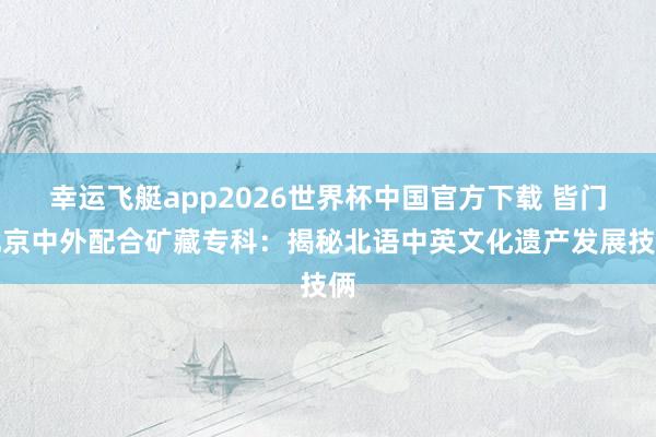幸运飞艇app2026世界杯中国官方下载 皆门北京中外配合矿藏专科：揭秘北语中英文化遗产发展技俩