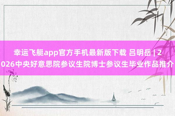 幸运飞艇app官方手机最新版下载 吕明岳 | 2026中央好意思院参议生院博士参议生毕业作品推介