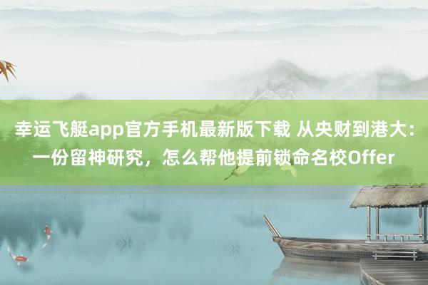 幸运飞艇app官方手机最新版下载 从央财到港大：一份留神研究，怎么帮他提前锁命名校Offer