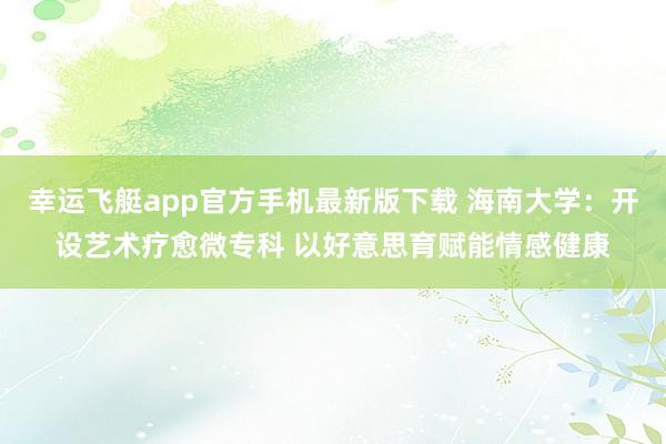 幸运飞艇app官方手机最新版下载 海南大学：开设艺术疗愈微专科 以好意思育赋能情感健康