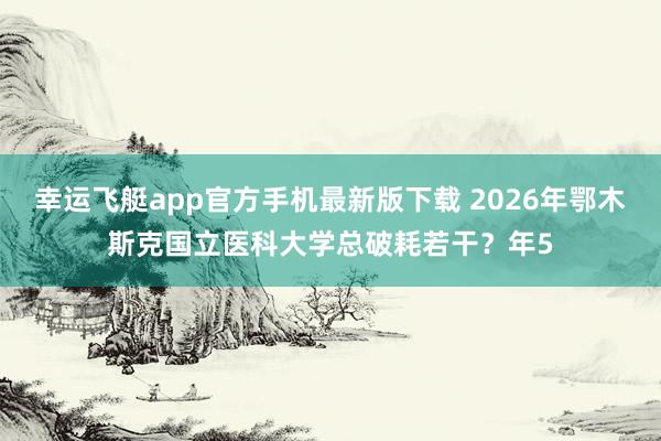 幸运飞艇app官方手机最新版下载 2026年鄂木斯克国立医科大学总破耗若干？年5