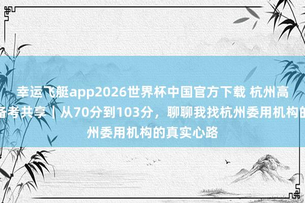 幸运飞艇app2026世界杯中国官方下载 杭州高中生委用备考共享｜从70分到103分，聊聊我找杭州委用机构的真实心路