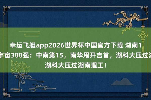 幸运飞艇app2026世界杯中国官方下载 湖南19校闯入宇宙300强：中南第15，南华甩开吉首，湖科大压过湖南理工！