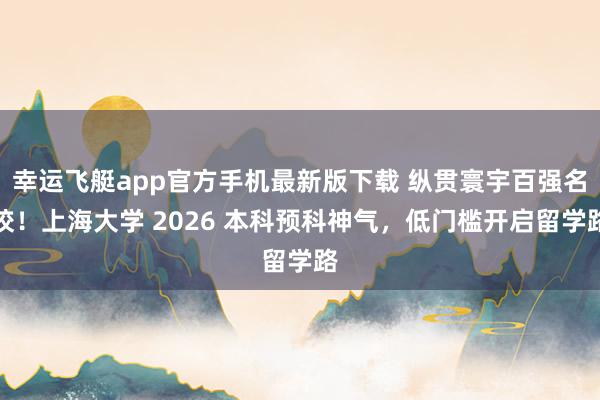 幸运飞艇app官方手机最新版下载 纵贯寰宇百强名校！上海大学 2026 本科预科神气，低门槛开启留学路
