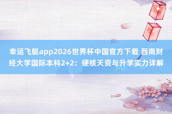 幸运飞艇app2026世界杯中国官方下载 西南财经大学国际本科2+2：硬核天资与升学实力详解