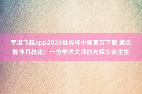 幸运飞艇app2026世界杯中国官方下载 追念陈仲丹教化：一位学术大师的光辉东谈主生