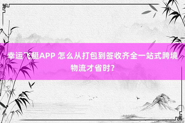 幸运飞艇APP 怎么从打包到签收齐全一站式跨境物流才省时？