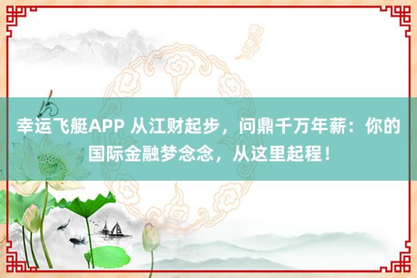 幸运飞艇APP 从江财起步，问鼎千万年薪：你的国际金融梦念念，从这里起程！