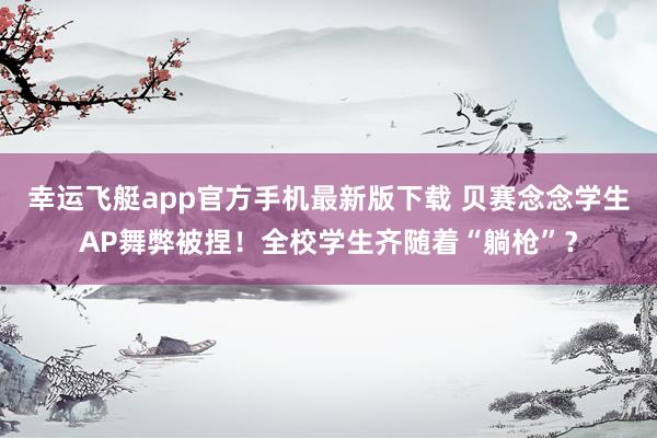 幸运飞艇app官方手机最新版下载 贝赛念念学生AP舞弊被捏！全校学生齐随着“躺枪”？
