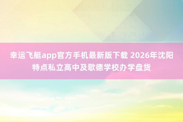 幸运飞艇app官方手机最新版下载 2026年沈阳特点私立高中及歌德学校办学盘货