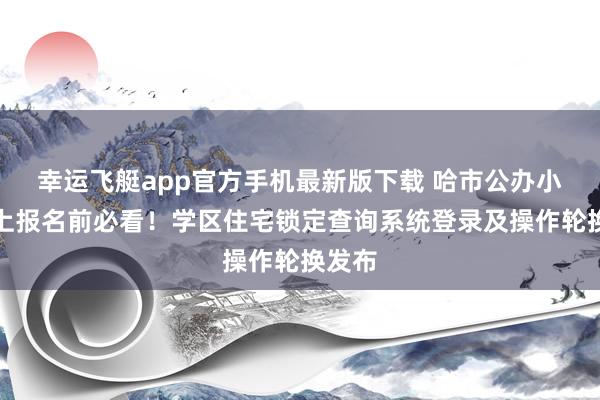 幸运飞艇app官方手机最新版下载 哈市公办小学网上报名前必看！学区住宅锁定查询系统登录及操作轮换发布