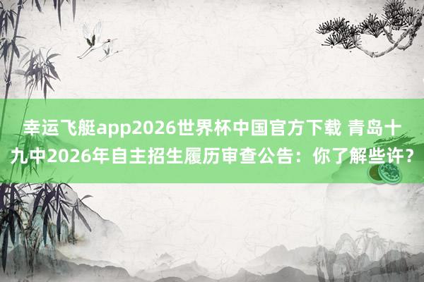 幸运飞艇app2026世界杯中国官方下载 青岛十九中2026年自主招生履历审查公告：你了解些许？