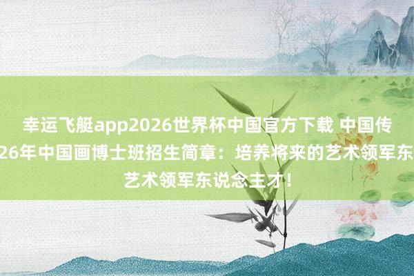 幸运飞艇app2026世界杯中国官方下载 中国传媒大学2026年中国画博士班招生简章：培养将来的艺术领军东说念主才！